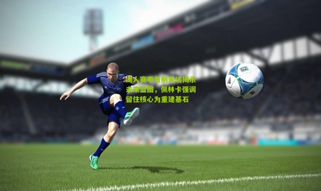 湖人赛季告别采访揭示未来蓝图，佩林卡强调留住核心为重建基石