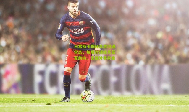 马雷斯卡揭秘高层沟通常态，每周对话维系蓝军航向，无视外界杂音