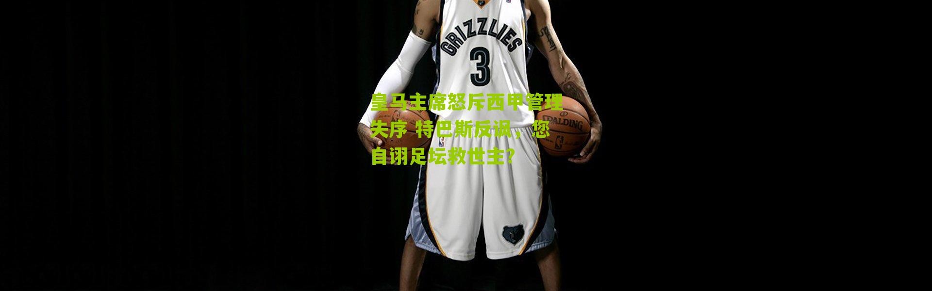 皇马主席怒斥西甲管理失序 特巴斯反讽，您自诩足坛救世主？