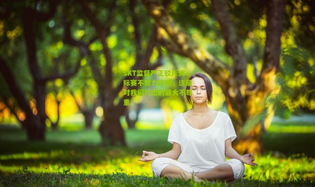 SKT监督严正驳斥洲际赛不努力传闻，这是对我们付出的最大不尊重