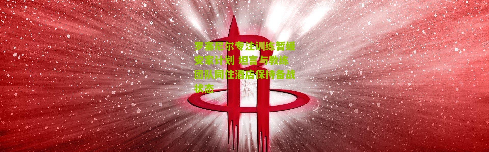 罗塞尼尔专注训练暂缓安家计划 坦言与教练团队同住酒店保持备战状态