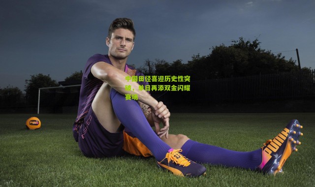 中国田径喜迎历史性突破，单日再添双金闪耀赛场