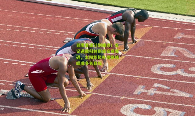 老鹰重建计划曝光！名记透露科林斯成交易筹码，太阳积极补强锋线瞄准多名目标