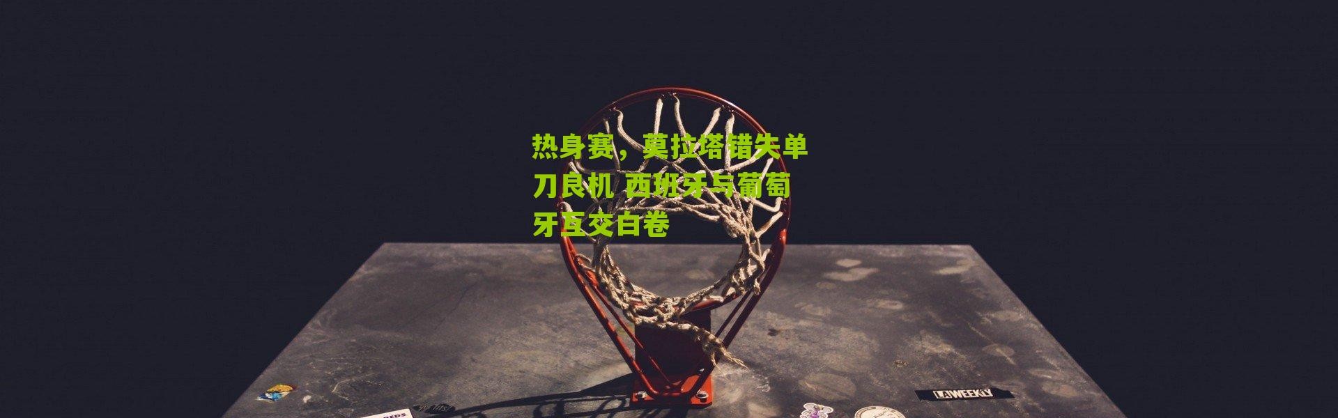 热身赛，莫拉塔错失单刀良机 西班牙与葡萄牙互交白卷