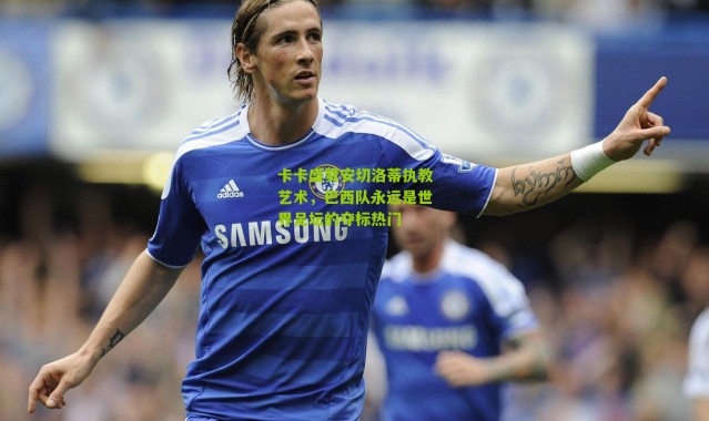 卡卡盛赞安切洛蒂执教艺术，巴西队永远是世界足坛的夺标热门