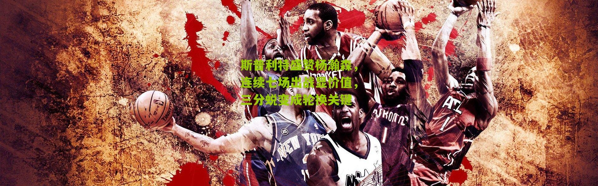 斯普利特盛赞杨瀚森，连续七场出战显价值，三分蜕变成轮换关键