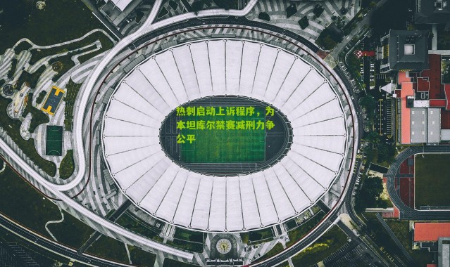 热刺启动上诉程序，为本坦库尔禁赛减刑力争公平