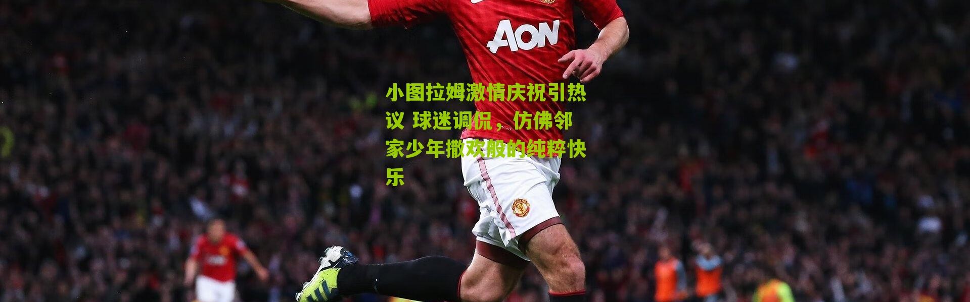 小图拉姆激情庆祝引热议 球迷调侃，仿佛邻家少年撒欢般的纯粹快乐