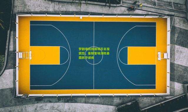 梦剧场防线崩塌引名宿震怒，曼联客场溃败暴露防守顽疾