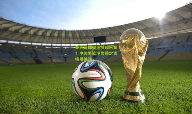 亚洲篮球奥运梦碎巴黎？中国男篮逆势锁定资格引关注