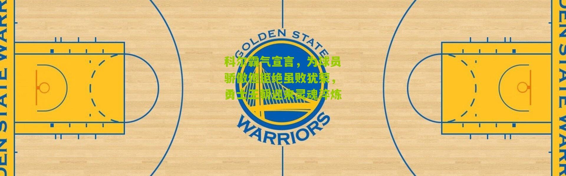科尔霸气宣言，为球员骄傲但拒绝虽败犹荣，勇士王朝迎来灵魂淬炼