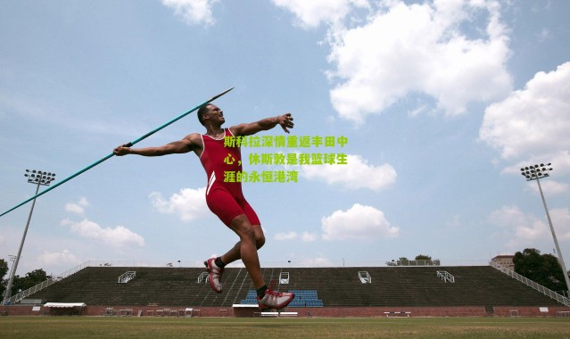 斯科拉深情重返丰田中心，休斯敦是我篮球生涯的永恒港湾