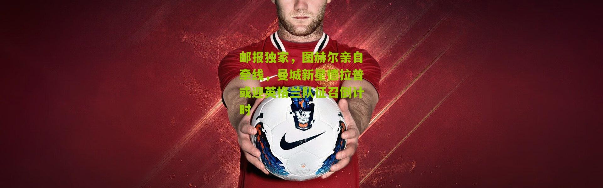 邮报独家，图赫尔亲自牵线，曼城新星德拉普或迎英格兰队征召倒计时