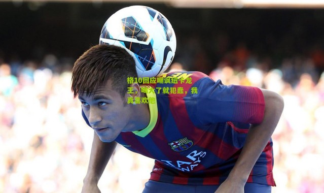 格10回应嘲讽纽卡龙王，喝大了就犯蠢，我真喜欢他