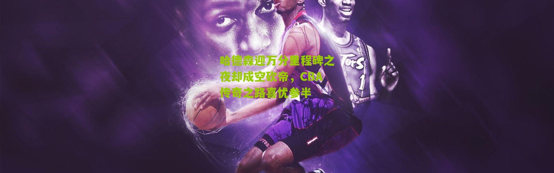 哈德森迎万分里程碑之夜却成空砍帝，CBA传奇之路喜忧参半