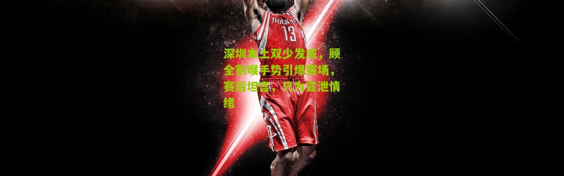 深圳本土双少发威，顾全割喉手势引爆赛场，赛后坦言，只为宣泄情绪