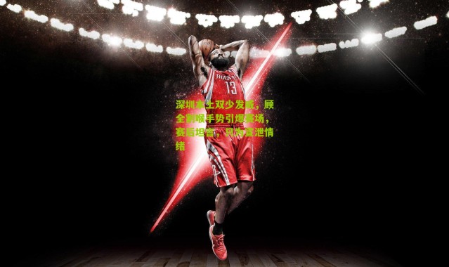 深圳本土双少发威，顾全割喉手势引爆赛场，赛后坦言，只为宣泄情绪