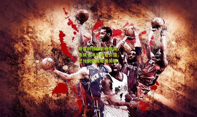 斯普利特盛赞杨瀚森，连续七场出战显价值，三分蜕变成轮换关键